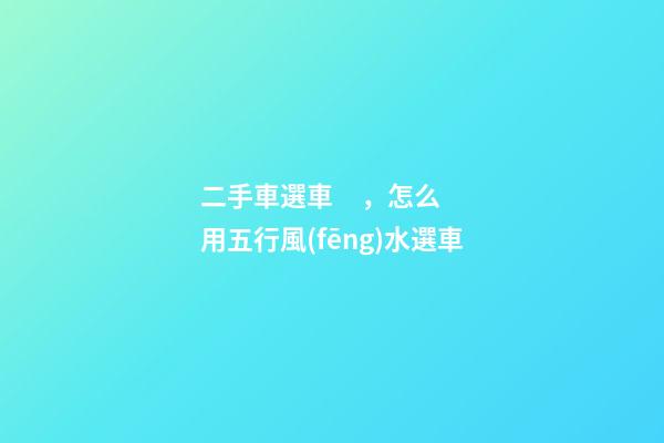 二手車選車，怎么用五行風(fēng)水選車